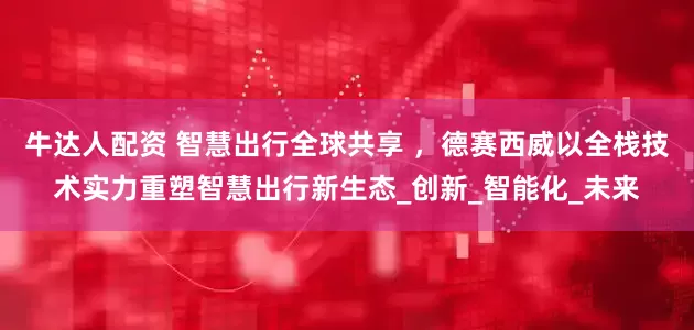 牛达人配资 智慧出行全球共享 ，德赛西威以全栈技术实力重塑智慧出行新生态_创新_智能化_未来