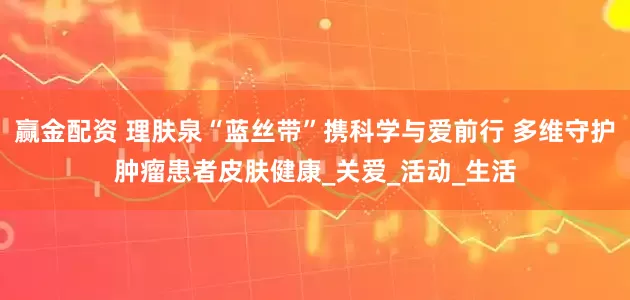 赢金配资 理肤泉“蓝丝带”携科学与爱前行 多维守护肿瘤患者皮肤健康_关爱_活动_生活