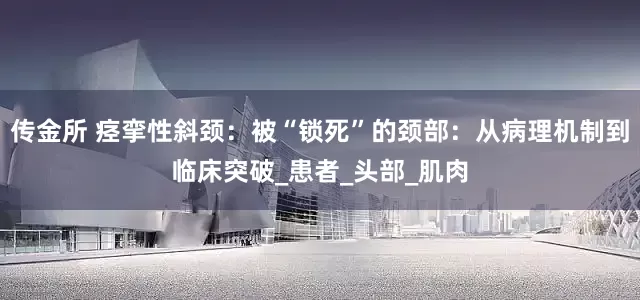 传金所 痉挛性斜颈：被“锁死”的颈部：从病理机制到临床突破_患者_头部_肌肉
