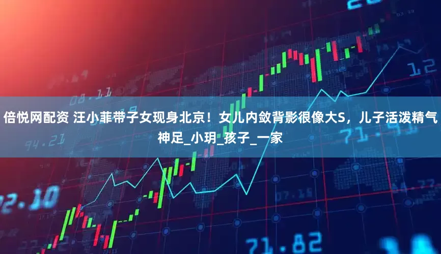 倍悦网配资 汪小菲带子女现身北京！女儿内敛背影很像大S，儿子活泼精气神足_小玥_孩子_一家