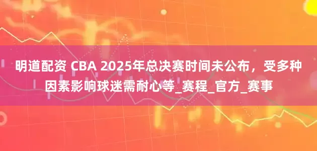 明道配资 CBA 2025年总决赛时间未公布，受多种因素影响球迷需耐心等_赛程_官方_赛事