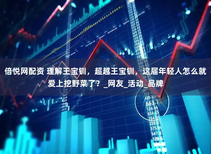 倍悦网配资 理解王宝钏，超越王宝钏，这届年轻人怎么就爱上挖野菜了？_网友_活动_品牌