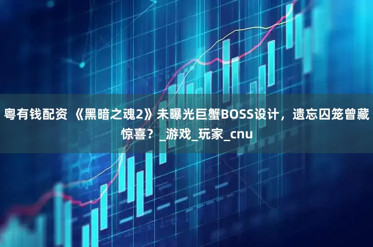 粤有钱配资 《黑暗之魂2》未曝光巨蟹BOSS设计，遗忘囚笼曾藏惊喜？_游戏_玩家_cnu
