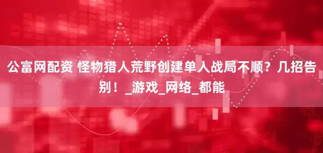 公富网配资 怪物猎人荒野创建单人战局不顺？几招告别！_游戏_网络_都能