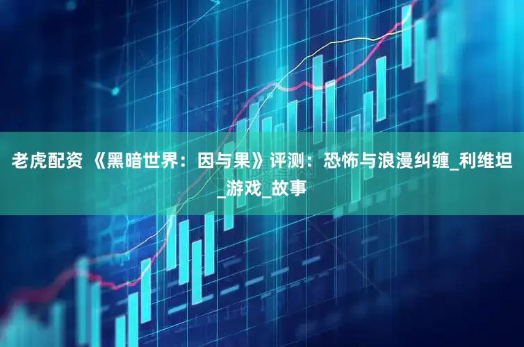 老虎配资 《黑暗世界：因与果》评测：恐怖与浪漫纠缠_利维坦_游戏_故事