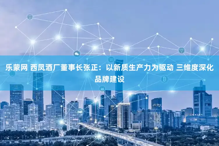 乐蒙网 西凤酒厂董事长张正：以新质生产力为驱动 三维度深化品牌建设