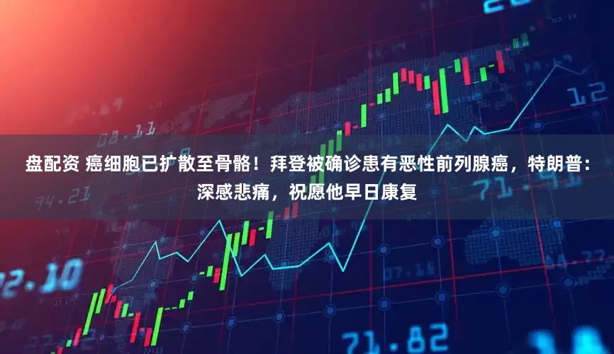 盘配资 癌细胞已扩散至骨骼！拜登被确诊患有恶性前列腺癌，特朗普：深感悲痛，祝愿他早日康复