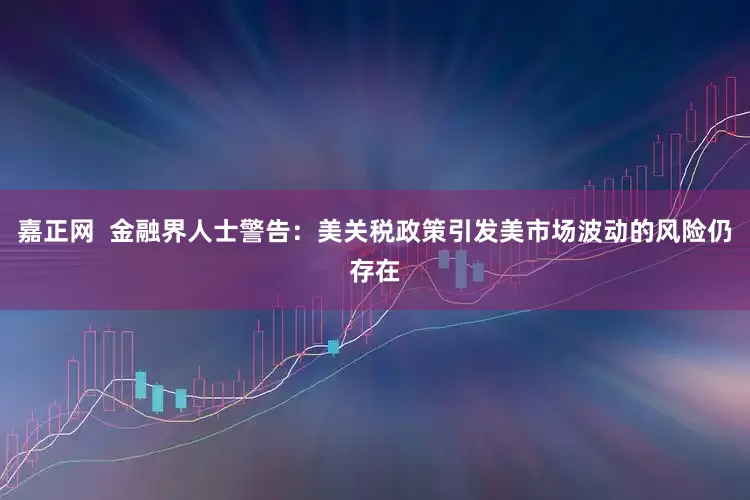 嘉正网  金融界人士警告：美关税政策引发美市场波动的风险仍存在