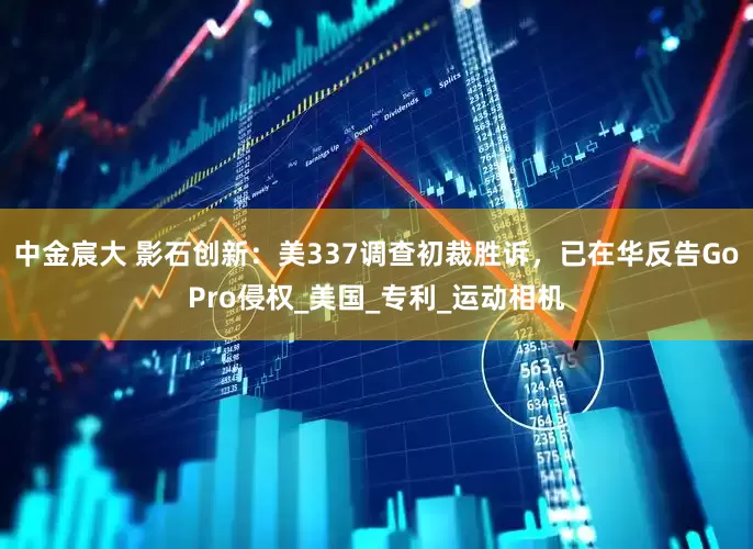 中金宸大 影石创新：美337调查初裁胜诉，已在华反告GoPro侵权_美国_专利_运动相机