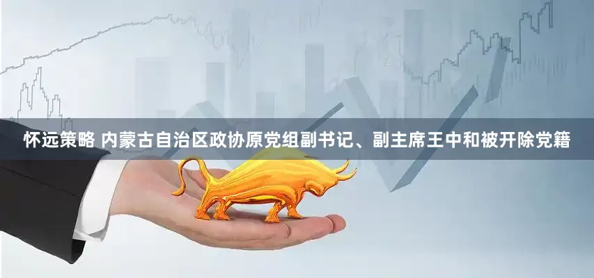怀远策略 内蒙古自治区政协原党组副书记、副主席王中和被开除党籍