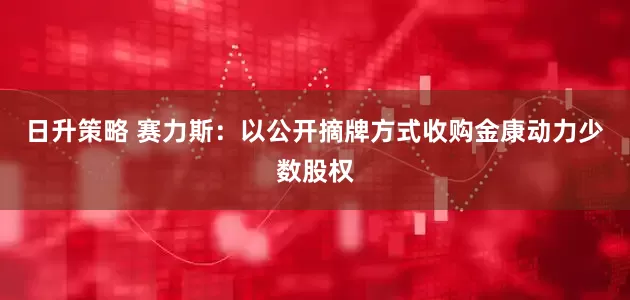 日升策略 赛力斯：以公开摘牌方式收购金康动力少数股权